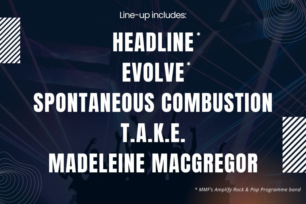 Line-up includes:
Headline*
Evolve*
Spontaneous Cobustion
T.A.K.E.
Madeleine MacGregor

• MMF's Amplify Rock & Pop Programme band